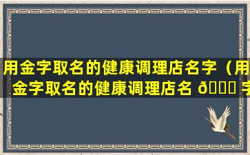 用金字取名的健康调理店名字（用金字取名的健康调理店名 🐘 字怎么取）